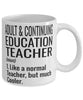 Funny Adult and Continuing Education Teacher Mug Like A Normal Teacher But Much Cooler Coffee Cup 11oz 15oz White