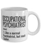 Funny Occupational Psychiatrist Mug Like A Normal Psychiatrist But Much Cooler Coffee Cup 11oz 15oz White